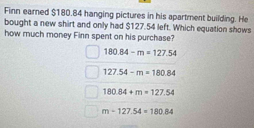 Finn earned $180.84 hanging pictures in his apartment building. He
bought a new shirt and only had $127.54 left. Which equation shows
how much money Finn spent on his purchase?
180.84-m=127.54
127.54-m=180.84
180.84+m=127.54
m-127.54=180.84