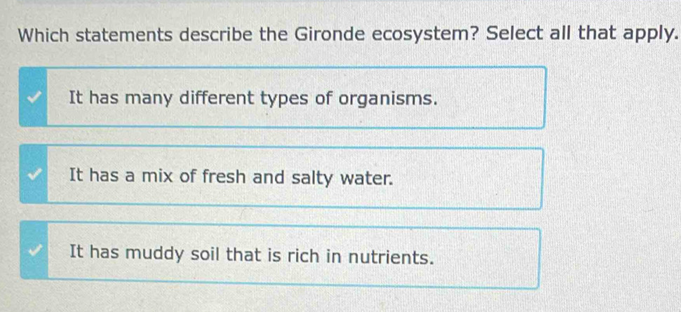 Which statements describe the Gironde ecosystem? Select all that apply.
It has many different types of organisms.
It has a mix of fresh and salty water.
It has muddy soil that is rich in nutrients.