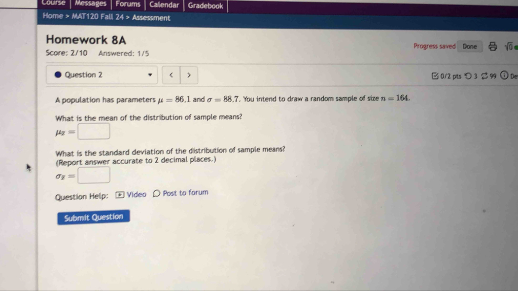 Course Messages Forums Calendar Gradebook
Home > MAT120 Fall 24> Assessment
Homework 8A
Progress saved Done sqrt(0) 
Score: 2/10 Answered: 1/5
Question 2 < > [ 0/2 pts つ 3 $ 99 ① De
A population has parameters mu =86.1 and sigma =88.7. You intend to draw a random sample of size n=164. 
What is the mean of the distribution of sample means?
mu _overline z=□
What is the standard deviation of the distribution of sample means?
(Report answer accurate to 2 decimal places.)
sigma _Z=□
Question Help: - Video D Post to forum
Submit Question