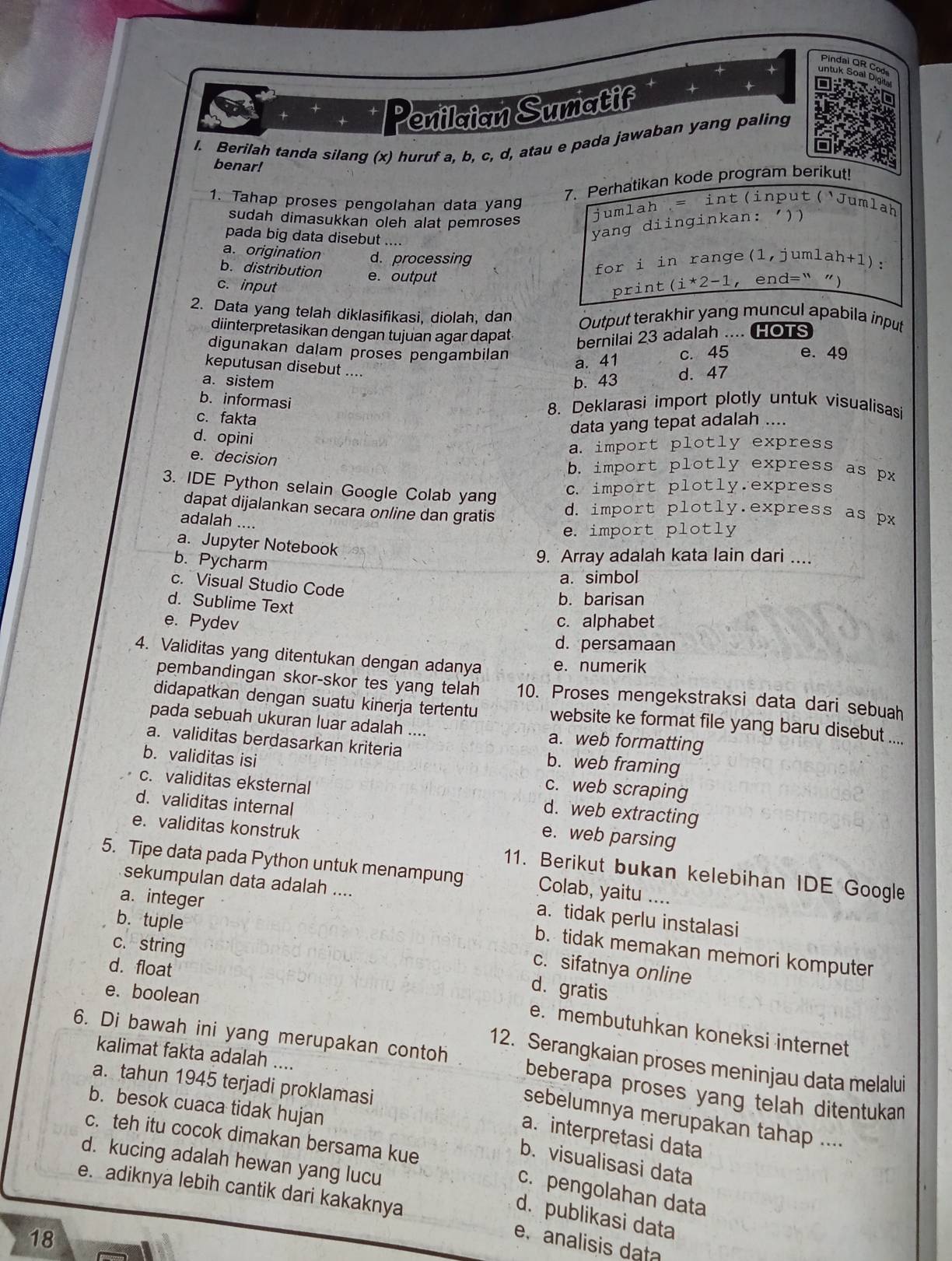 Pindal QR Cod
untuk Soal Dig
Penilaian Sumatif
l. Berilah tanda silang (x) huruf a, b, c, d, atau e pada jawaban yang paling
benar!
a
7. Perhatikan kode program berikut!
1. Tahap proses pengolahan data yang
sudah dimasukkan oleh alat pemroses
jumlah = int(input(Jumlah
pada big data disebut ....
yang diinginkan: ))
a. origination d. processing
for i in range(1,jumlah+1):
b. distribution e. output
c. input print (i*2-1 ， end=“ ")
2. Data yang telah diklasifikasi, diolah, dan Output terakhir yang muncul apabila input
diinterpretasikan dengan tujuan agar dapat HOTS
bernilai 23 adalah ....
digunakan dalam proses pengambilan c. 45 e. 49
a. 41
keputusan disebut ....
a. sistem b. 43 d. 47
b. informasi
c. fakta
8. Deklarasi import plotly untuk visualisasi
data yang tepat adalah ....
d. opini
a. import plotly express
e. decision b. import plotly express as px
c. import plotly.express
3. IDE Python selain Google Colab yang d. import plotly.express as px
dapat dijalankan secara online dan gratis
adalah ....
e. import plotly
a. Jupyter Notebook
b. Pycharm
9. Array adalah kata lain dari ....
a. simbol
c. Visual Studio Code
d. Sublime Text
b. barisan
e. Pydev c. alphabet
d. persamaan
4. Validitas yang ditentukan dengan adanya e. numerik
pembandingan skor-skor tes yang telah 10. Proses mengekstraksi data dari sebuah
didapatkan dengan suatu kinerja tertentu website ke format file yang baru disebut ....
pada sebuah ukuran luar adalah .... a. web formatting
a. validitas berdasarkan kriteria b. web framing
b. validitas isi c. web scraping
c. validitas eksternal d. web extracting
d. validitas internal e. web parsing
e. validitas konstruk 11. Berikut bukan kelebihan IDE Google
5. Tipe data pada Python untuk menampung Colab, yaitu ....
a. integer
sekumpulan data adalah .... a. tidak perlu instalasi
b. tuple
c. string
b. tidak memakan memori komputer
d. float
c. sifatnya online
e. boolean
d. gratis
e. membutuhkan koneksi internet
kalimat fakta adalah ....
12. Serangkaian proses meninjau data melalu
6. Di bawah ini yang merupakan contoh beberapa proses yang telah ditentukan 
a. tahun 1945 terjadi proklamasi
b. besok cuaca tidak hujan
sebelumnya merupakan tahap ....
a. interpretasi data
c. teh itu cocok dimakan bersama kue
d. kucing adalah hewan yang lucu
b. visualisasi data
e. adiknya lebih cantik dari kakaknya
c. pengolahan data
d. publikasi data
18
e. analisis data