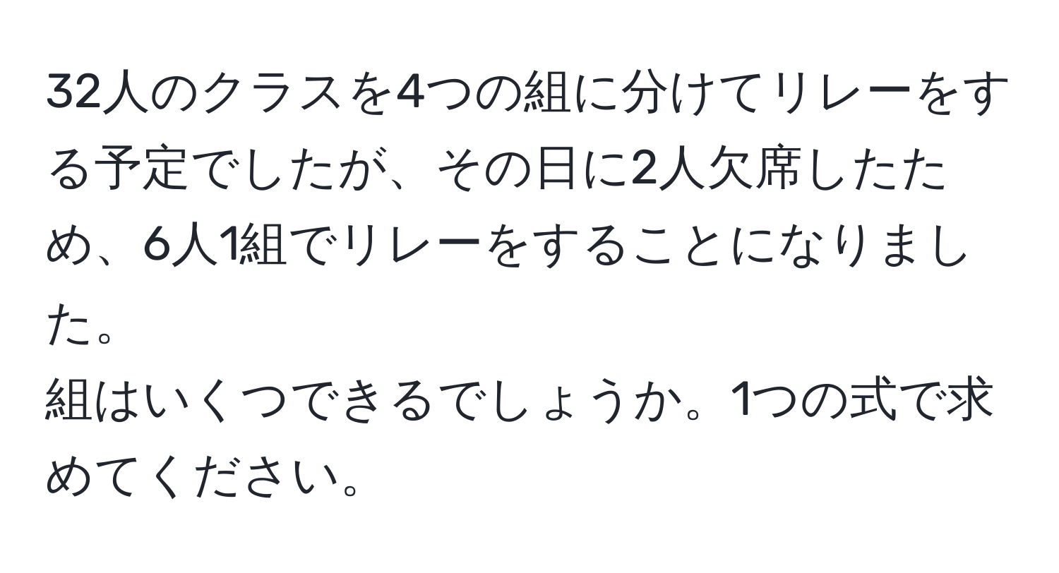 32人のクラスを4つの組に分けてリレーをする予定でしたが、その日に2人欠席したため、6人1組でリレーをすることになりました。  
組はいくつできるでしょうか。1つの式で求めてください。