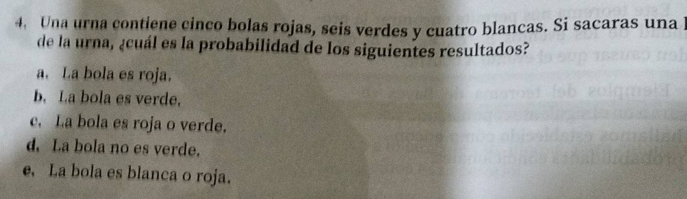 Una urna contiene cinco bolas rojas, seis verdes y cuatro blancas. Si sacaras una l
de la urna, ¿cuál es la probabilidad de los siguientes resultados?
a. La bola es roja.
b. La bola es verde,
c. La bola es roja o verde.
d. La bola no es verde.
e. La bola es blanca o roja.