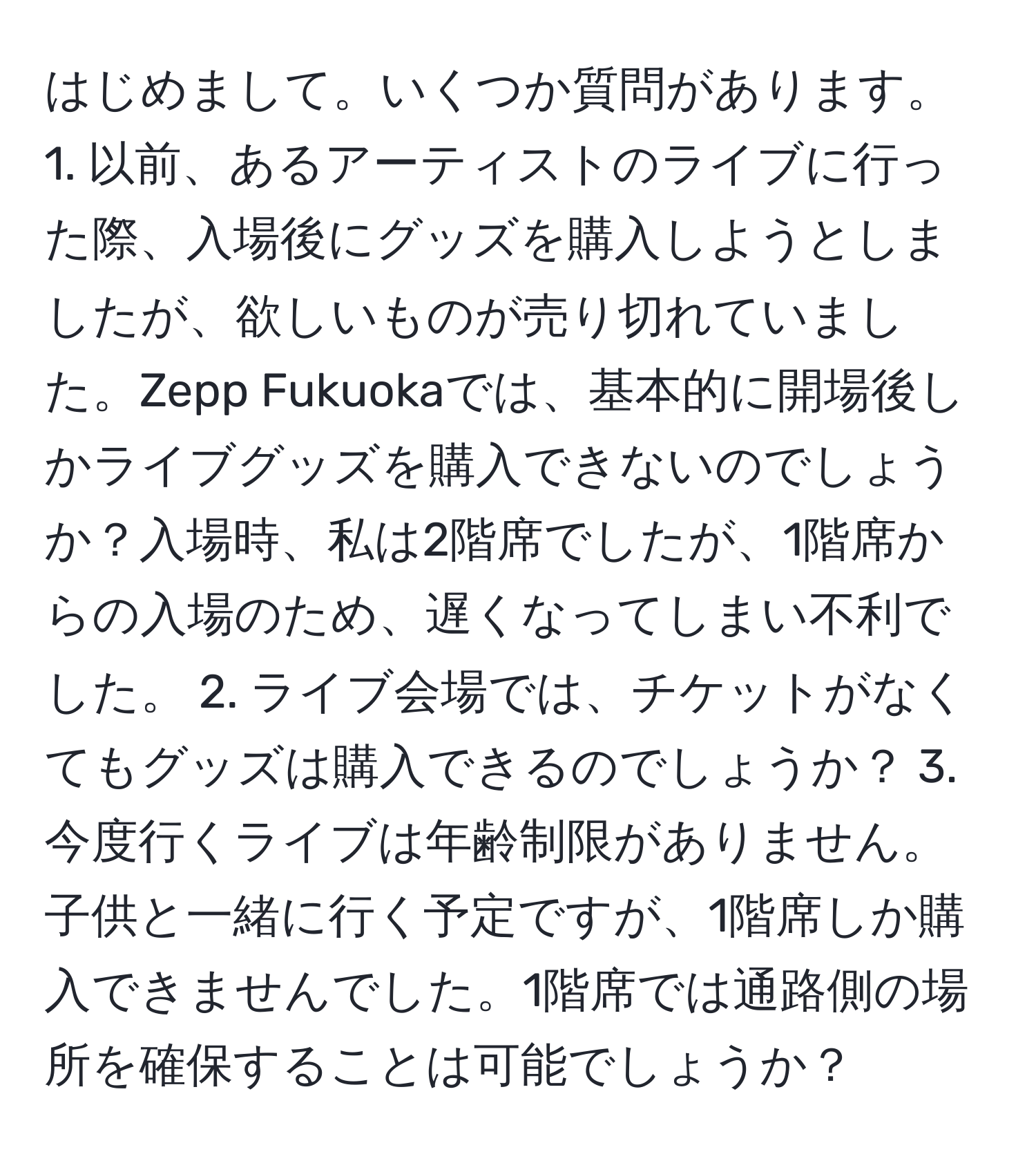 はじめまして。いくつか質問があります。 1. 以前、あるアーティストのライブに行った際、入場後にグッズを購入しようとしましたが、欲しいものが売り切れていました。Zepp Fukuokaでは、基本的に開場後しかライブグッズを購入できないのでしょうか？入場時、私は2階席でしたが、1階席からの入場のため、遅くなってしまい不利でした。 2. ライブ会場では、チケットがなくてもグッズは購入できるのでしょうか？ 3. 今度行くライブは年齢制限がありません。子供と一緒に行く予定ですが、1階席しか購入できませんでした。1階席では通路側の場所を確保することは可能でしょうか？