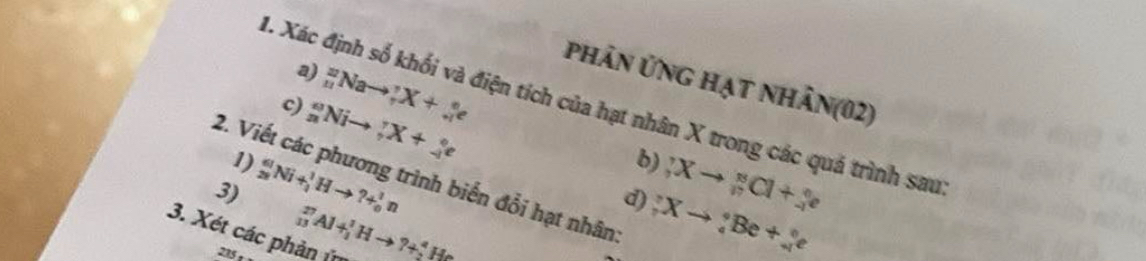 phân ứng hạt nhân(02) 
c) _(11)^(22)Nato _7^((circ)X+_(+1)°e
1. Xác định số khối và điện tích của hạt nhân X trong các quả trình sau 
1) _n^oNito _7^rX+_(-1)°e
b) 
2. Viết các phương trình biển đổi hạt nhân 
3) _(28)^(61)Ni+_4^1Hto ?+_0^1n;Xto _n^nCl7)^8Cl+_(-l)^ne
_(13)^(27)Al+_1^(1Hto ?+_2^4He
d) ;Xto _7)_to e 
3. Xét các phản 225