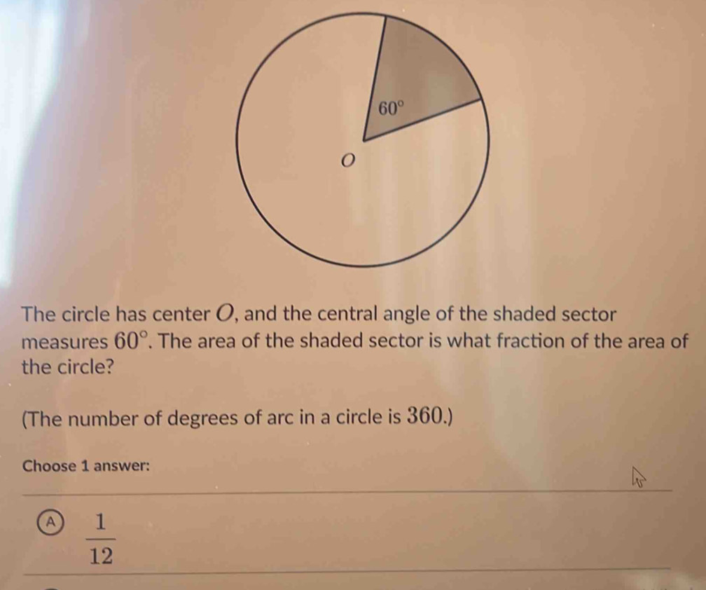 The circle has center O, and the central angle of the shaded sector
measures 60°. The area of the shaded sector is what fraction of the area of
the circle?
(The number of degrees of arc in a circle is 360.)
Choose 1 answer:
a  1/12 