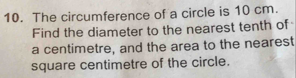 The circumference of a circle is 10 cm. 
Find the diameter to the nearest tenth of 
a centimetre, and the area to the nearest
square centimetre of the circle.