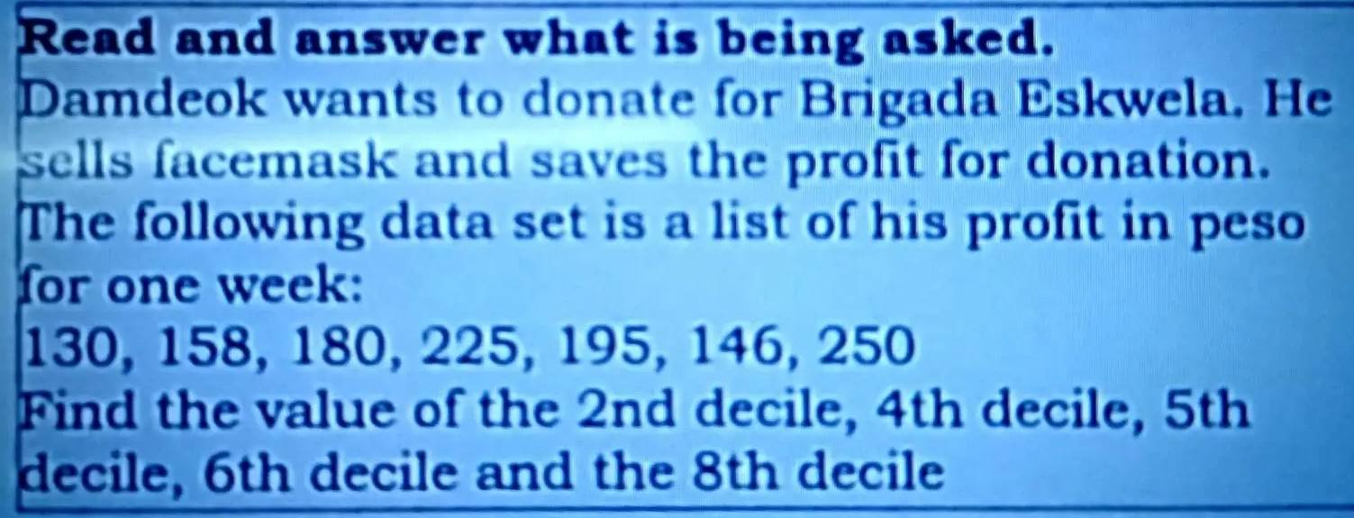 Read and answer what is being asked. 
Damdeok wants to donate for Brigada Eskwela. He 
sells facemask and saves the profit for donation. 
The following data set is a list of his profit in peso 
for one week:
130, 158, 180, 225, 195, 146, 250
Find the value of the 2nd decile, 4th decile, 5th
decile, 6th decile and the 8th decile