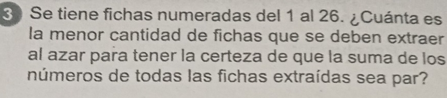 Se tiene fichas numeradas del 1 al 26. ¿Cuánta es 
la menor cantidad de fichas que se deben extraer 
al azar para tener la certeza de que la suma de los 
números de todas las fichas extraídas sea par?