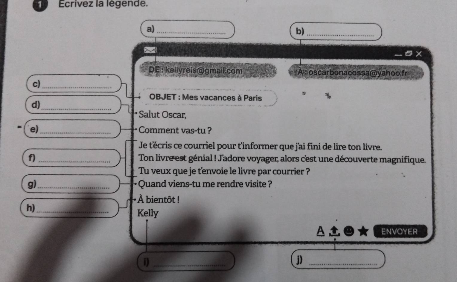 Ecrivez la légende. 
a)_ 
b)_ 
x 
DE: kellyreis@gmail.com A : oscarbonacossa@yahoo,fr 
c)_ 
* OBJET : Mes vacances à Paris 
d)_ 
Salut Oscar, 
e)_ Comment vas-tu ? 
Je t'écris ce courriel pour t'informer que jai fini de lire ton livre. 
f) _Ton livre est génial ! Jadore voyager, alors cest une découverte magnifique. 
Tu veux que je tenvoie le livre par courrier ? 
g)_ Quand viens-tu me rendre visite ? 
À bientôt ! 
h)_ 
Kelly 
ENVOYER 
i)_ 
j)_