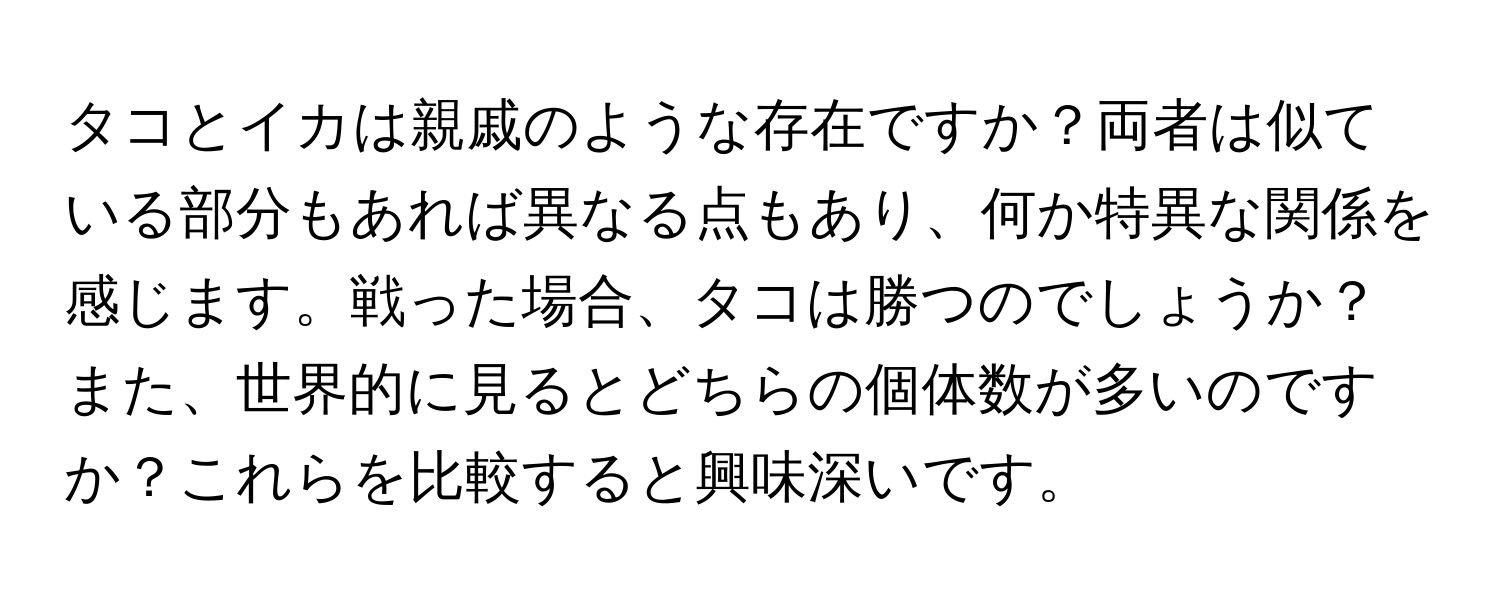 タコとイカは親戚のような存在ですか？両者は似ている部分もあれば異なる点もあり、何か特異な関係を感じます。戦った場合、タコは勝つのでしょうか？また、世界的に見るとどちらの個体数が多いのですか？これらを比較すると興味深いです。