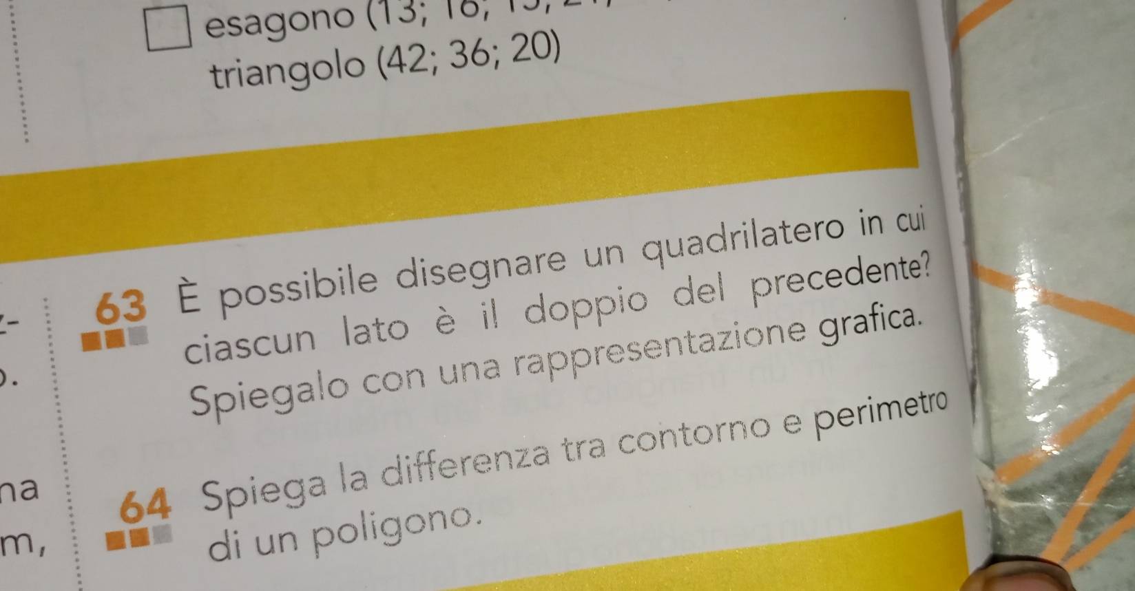 square esagono (13;10, 
triangolo (42;36;20)
63 È possibile disegnare un quadrilatero in cui 
ciascun lato è il doppio del precedente? 
Spiegalo con una rappresentazione grafica. 
na
64 Spiega la differenza tra contorno e perimetro 
m, 
di un poligono.