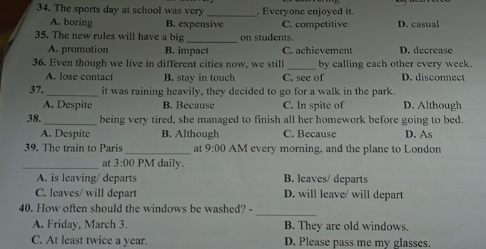 The sports day at school was very _. Everyone enjoyed it.
A. boring B. expensive C. competitive D. casual
_
35. The new rules will have a big on students.
A. promotion B. impact C. achievement D. decrease
36. Even though we live in different cities now, we still_ by calling each other every week.
A. lose contact B. stay in touch C. see of D. disconnect
37. _it was raining heavily, they decided to go for a walk in the park.
A. Despite B. Because C. In spite of D. Although
38. _being very tired, she managed to finish all her homework before going to bed.
A. Despite B. Although C. Because D. As
39. The train to Paris _at 9:00 AM every morning, and the plane to London
_at 3:00 PM daily.
A. is leaving/ departs B. leaves/ departs
C. leaves/ will depart D. will leave/ will depart
_
40. How often should the windows be washed? -
A. Friday, March 3. B. They are old windows.
C. At least twice a year. D. Please pass me my glasses.