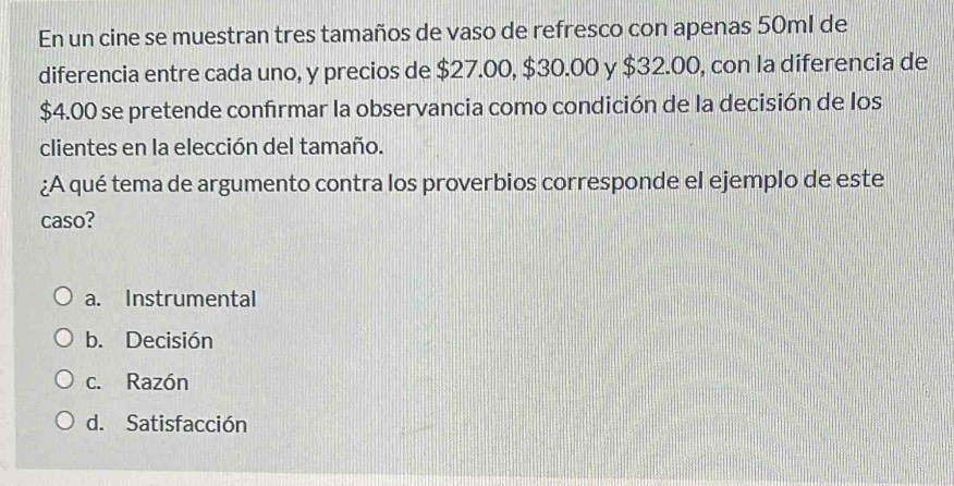 En un cine se muestran tres tamaños de vaso de refresco con apenas 50ml de
diferencia entre cada uno, y precios de $27.00, $30.00 y $32.00, con la diferencia de
$4.00 se pretende confirmar la observancia como condición de la decisión de los
clientes en la elección del tamaño.
¿A qué tema de argumento contra los proverbios corresponde el ejemplo de este
caso?
a. Instrumental
b. Decisión
c. Razón
d. Satisfacción