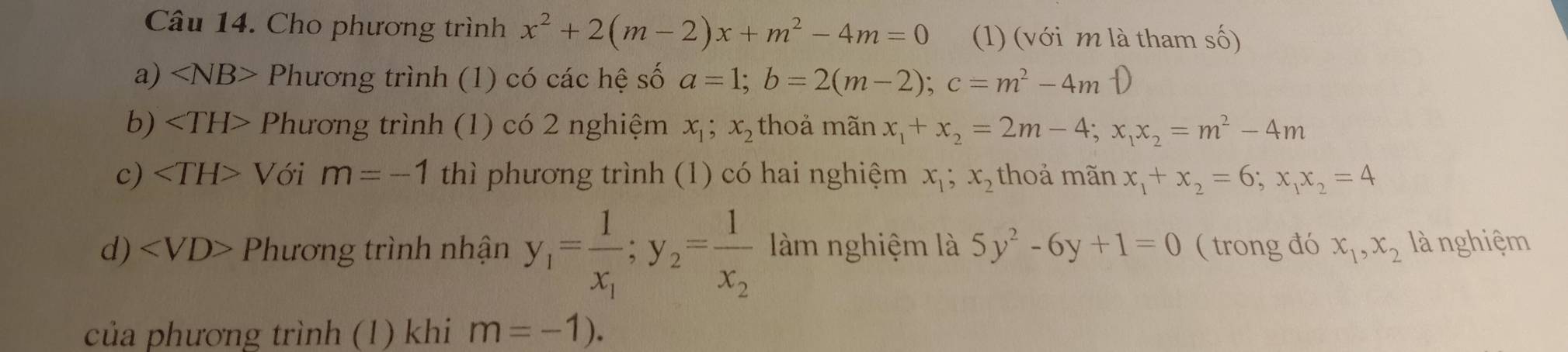 Cho phương trình x^2+2(m-2)x+m^2-4m=0 (1) (với m là tham số) 
a) ∠ NB> Phương trình (1) có các hệ số a=1; b=2(m-2); c=m^2-4mD
b) Phương trình (1) có 2 nghiệm x_1; x_2 thoả mãn x_1+x_2=2m-4; x_1x_2=m^2-4m
c) Với m=-1 thì phương trình (1) có hai nghiệm x_1; x_2 thoả mãn x_1+x_2=6; x_1x_2=4
d) Phương trình nhận y_1=frac 1x_1; y_2=frac 1x_2 làm nghiệm là 5y^2-6y+1=0 ( trong đó x_1, x_2 là nghiệm 
của phương trình (1) khi m=-1).