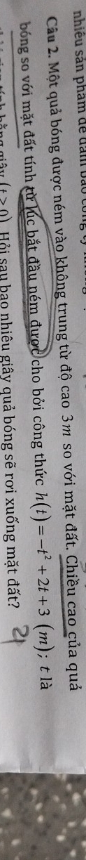 nhiều sản phẩm để đam bảo co 
Câu 2. Một quả bóng được ném vào không trung từ độ cao 3m so với mặt đất. Chiều cao của quả 
bóng so với mặt đất tính từ lúc bắt đầu ném được cho bởi công thức h(t)=-t^2+2t+3(m);t là
(t>0) Hội sau bao nhiêu giây quả bóng sẽ rơi xuống mặt đất?