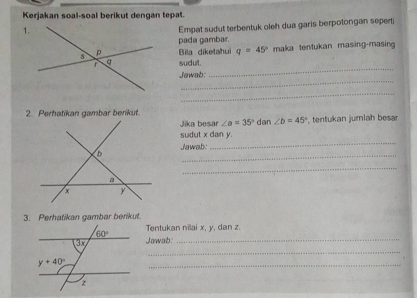 Kerjakan soal-soal berikut dengan tepat.
1.
Empat sudut terbentuk oleh dua garis berpotongan seperti
pada gambar.
Bila diketahui q=45° maka tentukan masing-masing
_
sudut.
_
Jawab:
_
2. Perhatikan gambar berikut.
Jika besar ∠ a=35° dan ∠ b=45° , tentukan jumlah besar
sudut x dan y.
Jawab:
_
_
_
3. Perhatikan gambar berikut.
Tentukan nilai x, y, dan z.
Jawab:_
_
_