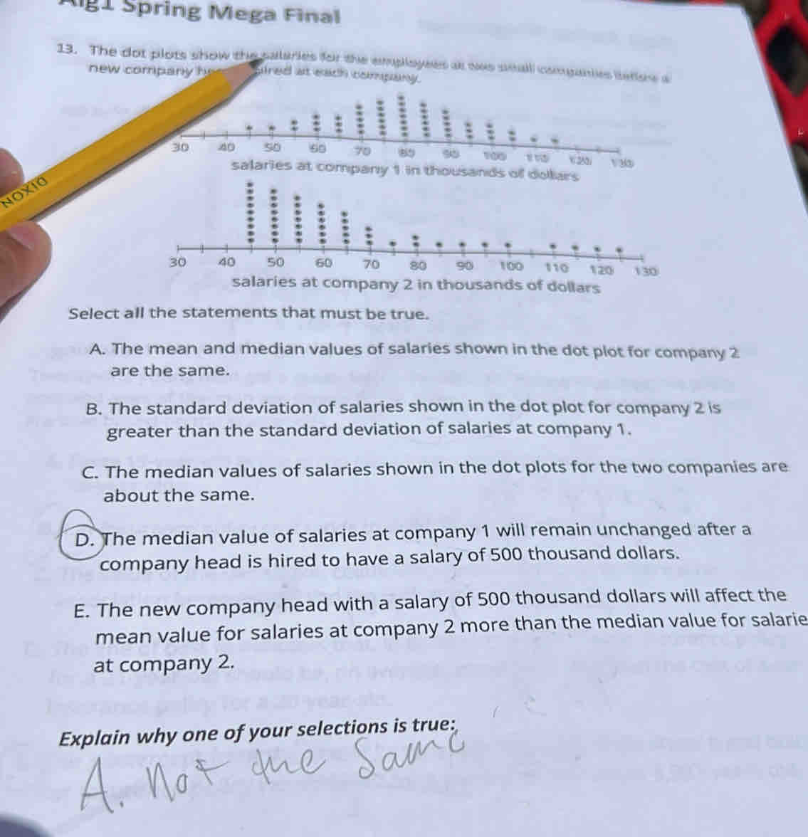 Ag1 Spring Mega Final
13. The dot plots show the salaries for the employees at was seall companies iese a
new company he ared at each company.
: : : :
30 40 50 60 70 89 90 100 x 22 V 3 ③
salaries at company 1 in thousands of dollars
NOXIO
pany 2 in thousands of dollars
Select all the statements that must be true.
A. The mean and median values of salaries shown in the dot plot for company 2
are the same.
B. The standard deviation of salaries shown in the dot plot for company 2 is
greater than the standard deviation of salaries at company 1.
C. The median values of salaries shown in the dot plots for the two companies are
about the same.
D. The median value of salaries at company 1 will remain unchanged after a
company head is hired to have a salary of 500 thousand dollars.
E. The new company head with a salary of 500 thousand dollars will affect the
mean value for salaries at company 2 more than the median value for salarie
at company 2.
Explain why one of your selections is true: