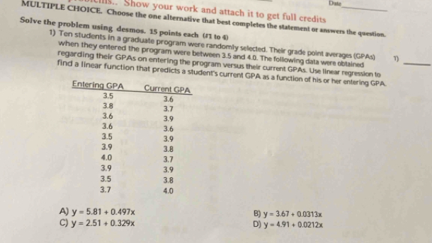 Drate
cs.. Show your work and attach it to get full credits
MULTIPLE CHOICE. Choose the one alternative that best completes the statement or answers the question.
Solve the problem using desmos. 15 points each (#1 to 4)
1) Ten students in a graduate program were randomly selected. Their grade point averages (GPAs) 1)
when they entered the program were between 3.5 and 4.0. The following data were obtained
regarding their GPAs on entering the program versus their current GPAs. Use linear regression to
find a linear function that predicts a student's current GPA as a function of his or her entering GPA._
A) y=5.81+0.497x B) y=3.67+0.0313x
C) y=2.51+0.329x D) y=4.91+0.0212x