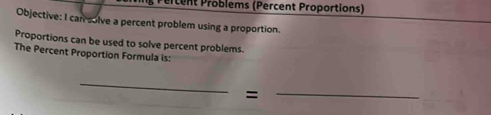 Pércent Problems (Percent Proportions) 
Objective: I can solve a percent problem using a proportion. 
Proportions can be used to solve percent problems. 
The Percent Proportion Formula is: 
_ 
= 
_