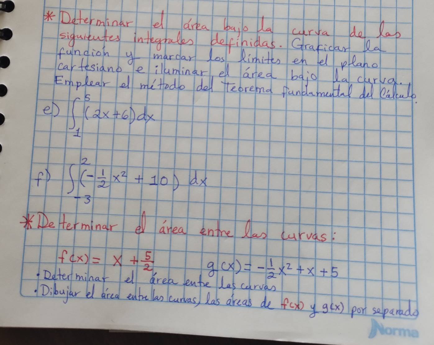 Daterminar e drea bāgo la curya do Rap 
siguitutes integrates definidas. Graficar Ra 
funcion y mardar los Ximites en el plano 
cartesiano e iluminar, e area bajo da curva. 
Emplear el mitodo del ecrema fandamuttl dd Caule 
eD ∈t _1^(5(2x+6)dx
fD ∈t _(-3)^2(-frac 1)2x^2+10)dx
De terminar dnea enre Rao curvas
f(x)=x+ 5/2 
g(x)=- 1/2 x^2+x+5
Determinar ell area ente Las carvas 
Dibujar el dred eabrelas curvas, has areas de f(x) g(x) por separado