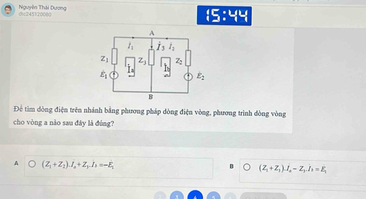 dtc245120080 Nguyễn Thái Dương
:5:44
Để tìm dòng điện trên nhánh bằng phương pháp dòng điện vòng, phương trình dòng vòng
cho vòng a nào sau đây là đúng?
A (Z_1+Z_2).I_a+Z_3.I_b=-E_1
B (Z_1+Z_3).I_a-Z_3.I_b=E_1