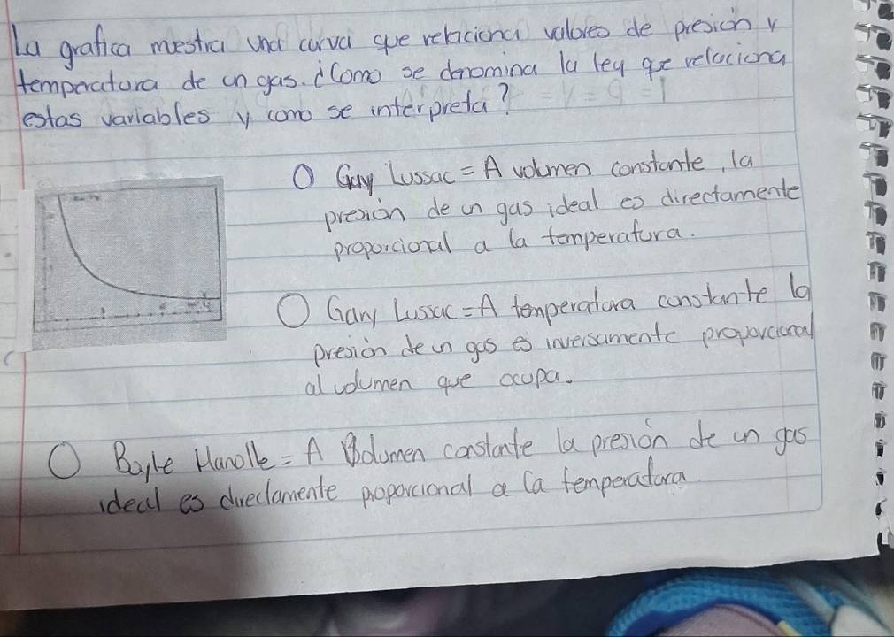 La grafica mestra und carva gue relacional valoreo de presionv
temporatora de in gas. Como se denomina la leg ge velaciona
estas variables y cono se interpreta?
O Guy Lussac =A volmen constanle, (a
presion de on gas ideal co directamente
proportional a la temperatura.
Gary Lussac =A temperalora constante l
presion dein gos es inversamentc proporeicral
al volumen aue ocupa.
Bayke Hanole =A Boomen constate la presion de un gos
ideal es dveclamente proporional a Ca temperatorm