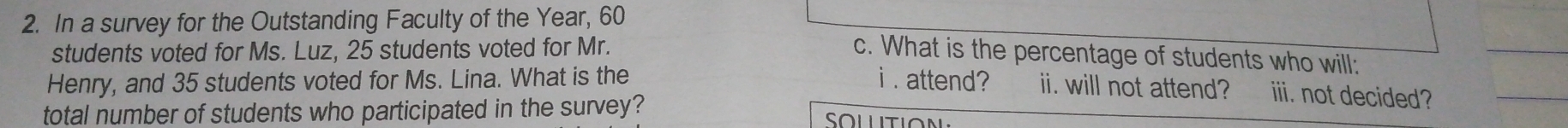 In a survey for the Outstanding Faculty of the Year, 60
students voted for Ms. Luz, 25 students voted for Mr. 
c. What is the percentage of students who will: 
Henry, and 35 students voted for Ms. Lina. What is the i . attend? ii. will not attend? iii. not decided? 
total number of students who participated in the survey? Sollition