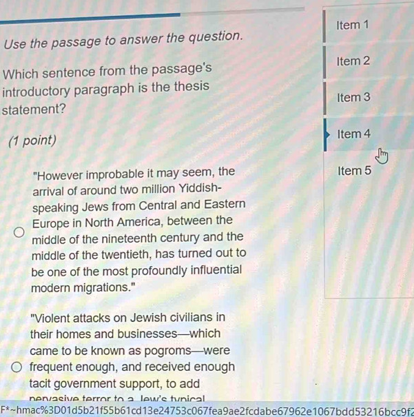 Use the passage to answer the question. 
Which sentence from the passage's 
introductory paragraph is the thesis 
statement? 
(1 point) 
"However improbable it may seem, the 
arrival of around two million Yiddish- 
speaking Jews from Central and Eastern 
Europe in North America, between the 
middle of the nineteenth century and the 
middle of the twentieth, has turned out to 
be one of the most profoundly influential 
modern migrations." 
"Violent attacks on Jewish civilians in 
their homes and businesses—which 
came to be known as pogroms—were 
frequent enough, and received enough 
tacit government support, to add 
nervasive terror to a lew's tynical 
[^* ~hmac%3D01d5b21f55b61cd13e24753c067fea9ae2fcdabe67962e1067bdd53216bcc9f2