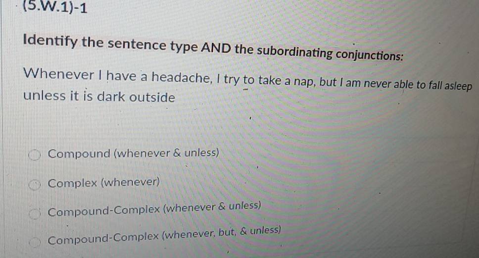 (5.W.1)-1
Identify the sentence type AND the subordinating conjunctions:
Whenever I have a headache, I try to take a nap, but I am never able to fall asleep
unless it is dark outside
Compound (whenever & unless)
Complex (whenever)
Compound-Complex (whenever & unless)
Compound-Complex (whenever, but, & unless)