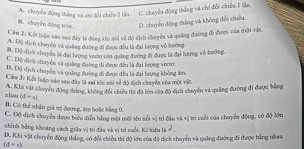 A. chuyển động thằng và chỉ đổi chiều 2 lần. C. chuyển động thẳng và chỉ đổi chiều 1 lần.
B. chuyền động tròn.
D. chuyển động thẳng và không đổi chiều.
Câu 2: Kết luận nào sau đây là đúng khi nói về độ dịch chuyển và quãng đường đi được của một vật.
A. Độ dịch chuyển và quãng đường đi được đều là đại lượng vô hướng.
B. Độ dịch chuyển là đại lượng vectơ còn quãng đường đi được là đại lượng vô hướng.
C. Độ dịch chuyển và quãng đường đi được đều là đại lượng vectơ.
D. Độ dịch chuyền và quãng đường đi được đều là đại lượng không âm.
Câu 3: Kết luận nào sau đây là sai khi nói về độ dịch chuyển của một vật,
A. Khi vật chuyển động thẳng, không đổi chiều thì độ lớn của độ dịch chuyển và quãng đường đi được bằng
nhau (d=s).
B. Có thể nhận giá trị dương, âm hoặc bằng 0.
C. Độ dịch chuyển được biểu diễn bằng một mũi tên nối vị trí đầu và vị trí cuối của chuyển động, có độ lớn
chính bằng khoảng cách giữa vị trí đầu và vị trí cuối. Kí hiệu là vector d.
D. Khi vật chuyển động thằng, có đổi chiều thì độ lớn của độ dịch chuyển và quãng đường đi được bằng nhau
(d=s).