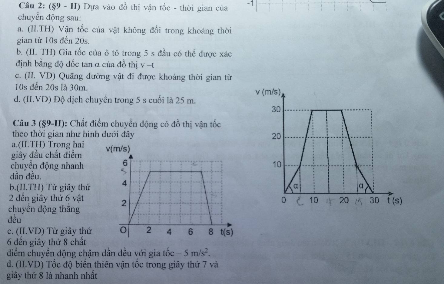 (§9 - II) Dựa vào đồ thị vận tốc - thời gian của -1
chuyển động sau:
a. (II.TH) Vận tốc của vật không đổi trong khoảng thời
gian từ 10s đến 20s.
b. (II. TH) Gia tốc của ô tô trong 5 s đầu có thể được xác
định bằng độ dốc tan α của đồ thị v -t
c. (II. VD) Quãng đường vật đi được khoảng thời gian từ
10s đến 20s là 30m.
d. (II.VD) Độ dịch chuyển trong 5 s cuối là 25 m.
Câu 3 (§9-II): Chất điểm chuyển động có đồ thị vận tốc
theo thời gian như hình dưới đây
a.(II.TH) Trong hai v(m/s)
giây đầu chất điểm
6
chuyển động nhanh 
dần đều.
S
b.(II.TH) Từ giây thứ 4
2 đến giây thứ 6 vật 
2
chuyển động thắng
đều
c. (II.VD) Từ giây thứ 0 2 4 6 8 t(s)
6 đến giây thứ 8 chất
điểm chuyển động chậm dần đều với gia that 0c-5m/s^2.
d. (II.VD) Tốc độ biển thiên vận tốc trong giây thứ 7 và
giây thứ 8 là nhanh nhất