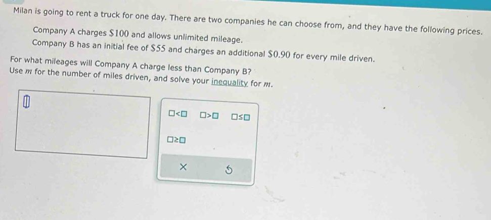 Milan is going to rent a truck for one day. There are two companies he can choose from, and they have the following prices. 
Company A charges $100 and allows unlimited mileage. 
Company B has an initial fee of $55 and charges an additional $0.90 for every mile driven. 
For what mileages will Company A charge less than Company B? 
Use m for the number of miles driven, and solve your inequality for m.
□ □ >□ □ ≤ □
□ ≥ □
×