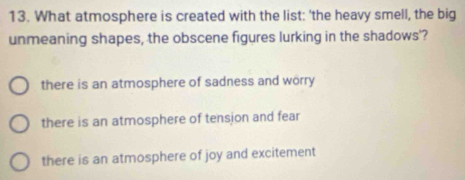 What atmosphere is created with the list: 'the heavy smell, the big
unmeaning shapes, the obscene figures lurking in the shadows'?
there is an atmosphere of sadness and worry
there is an atmosphere of tension and fear
there is an atmosphere of joy and excitement