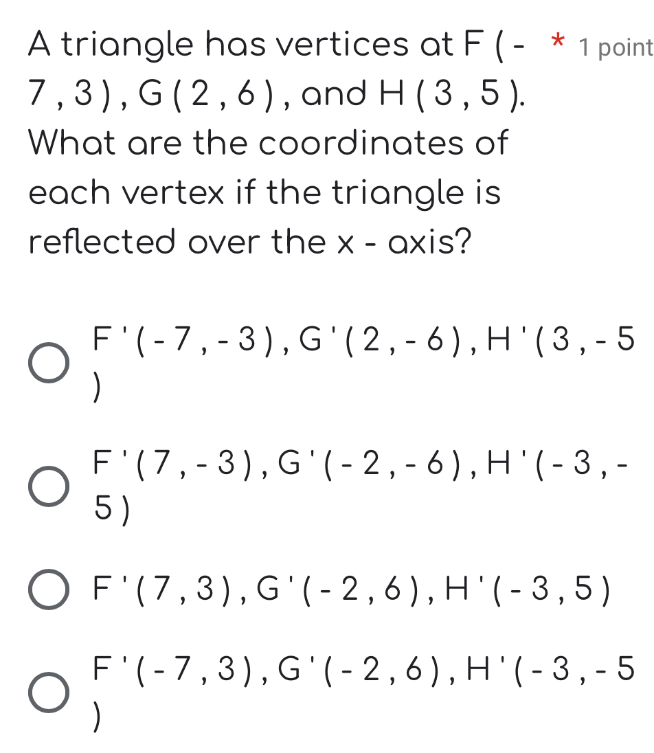 A triangle has vertices at F ( - * 1 point
7,3), G(2,6) , and H(3,5). 
What are the coordinates of
each vertex if the triangle is
reflected over the x - axis?
F'(-7,-3), G'(2,-6), H'(3,-5
)
F'(7,-3), G'(-2,-6), H'(-3,-
5 )
F'(7,3), G'(-2,6), H'(-3,5)
F'(-7,3), G'(-2,6), H'(-3,-5
)