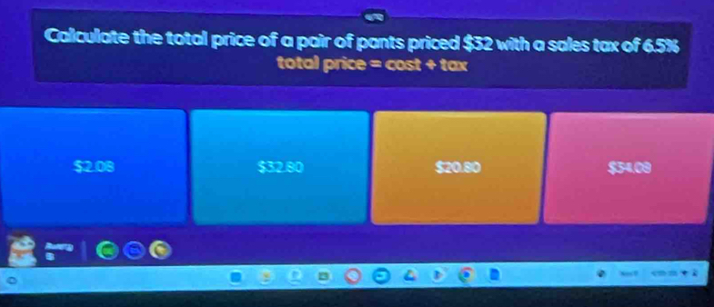 Calculate the total price of a pair of pants priced $32 with a sales tax of 6.5%
total price = cost + tax
$2.08 $32.80 $20.80 $34.00