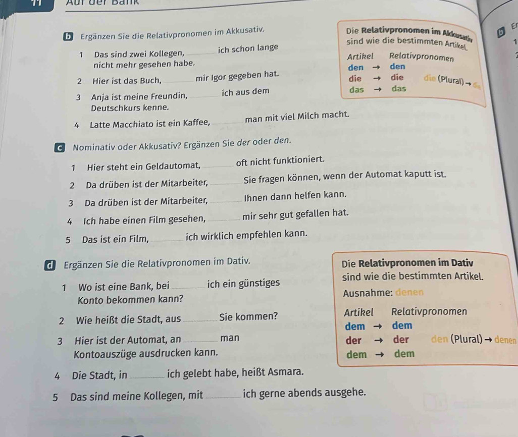 Aur der Bänk 
be Ergänzen Sie die Relativpronomen im Akkusativ. 
E 
Die elatipronomen im Akkusah 1 
sind wie die bestimmten Artikel 
1 Das sind zwei Kollegen,_ ich schon lange 
nicht mehr gesehen habe. Artikel Relativpronomen 
den den 
2 Hier ist das Buch, _mir Igor gegeben hat. die die die (Plural) → 6
3 Anja ist meine Freundin, _ich aus dem 
das das 
Deutschkurs kenne. 
4 Latte Macchiato ist ein Kaffee, _man mit viel Milch macht. 
GNominativ oder Akkusativ? Ergänzen Sie der oder den. 
1 Hier steht ein Geldautomat, _oft nicht funktioniert. 
2 Da drüben ist der Mitarbeiter, _Sie fragen können, wenn der Automat kaputt ist. 
3 Da drüben ist der Mitarbeiter, _Ihnen dann helfen kann. 
4 Ich habe einen Film gesehen, _mir sehr gut gefallen hat. 
5 Das ist ein Film,_ ich wirklich empfehlen kann. 
de Ergänzen Sie die Relativpronomen im Dativ. Die Relativpronomen im Dativ 
sind wie die bestimmten Artikel. 
1 Wo ist eine Bank, bei_ ich ein günstiges 
Konto bekommen kann? Ausnahme: denen 
2 Wie heißt die Stadt, aus _Sie kommen? 
Artikel Relativpronomen 
dem dem 
3 Hier ist der Automat, an _man der der den (Plural) - denen 
Kontoauszüge ausdrucken kann. dem dem 
4 Die Stadt, in_ ich gelebt habe, heißt Asmara. 
5 Das sind meine Kollegen, mit_ ich gerne abends ausgehe.