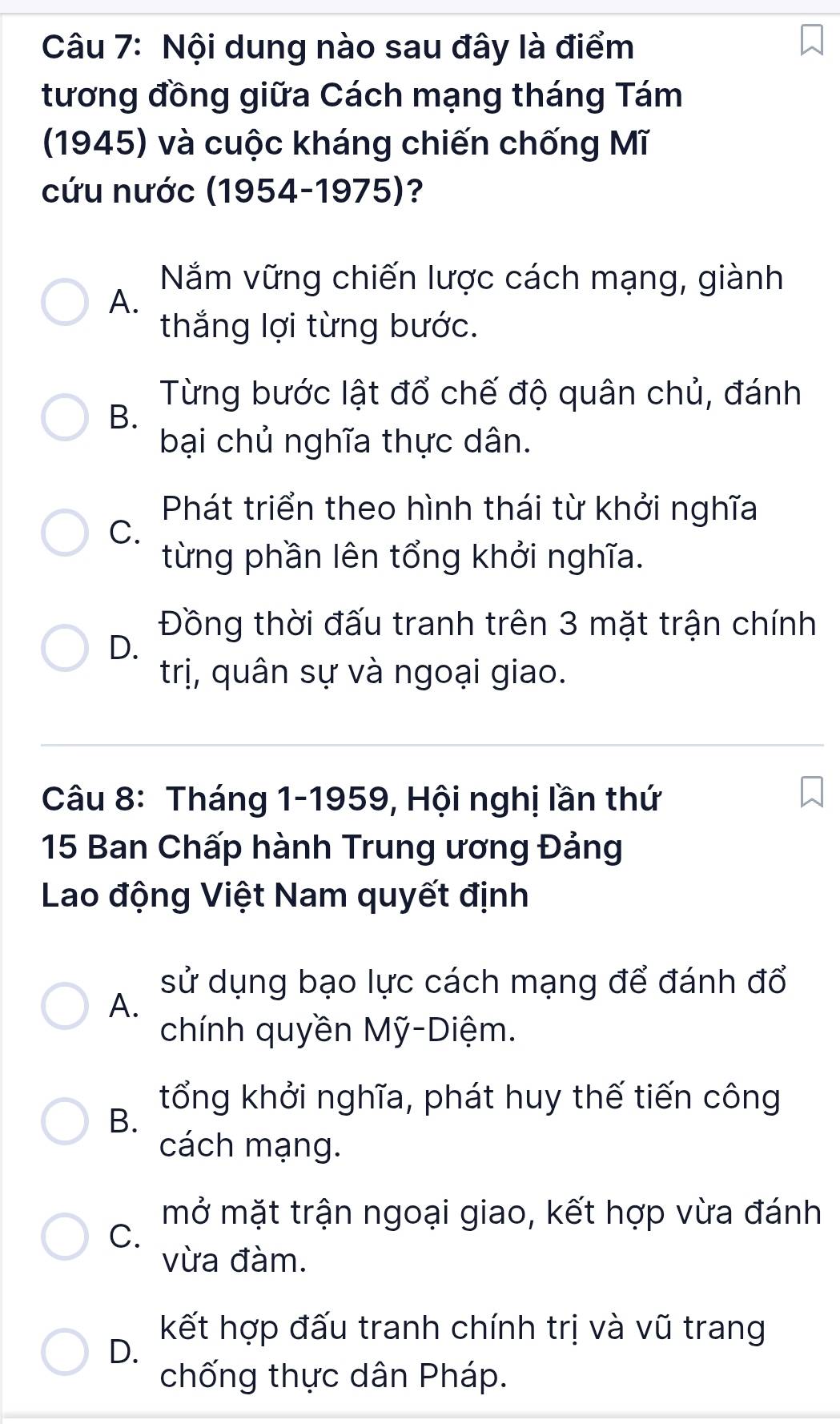 Nội dung nào sau đây là điểm
tương đồng giữa Cách mạng tháng Tám
(1945) và cuộc kháng chiến chống Mĩ
cứu nước (1954-1975)?
Năm vững chiến lược cách mạng, giành
A.
thắng lợi từng bước.
Từng bước lật đổ chế độ quân chủ, đánh
B.
bại chủ nghĩa thực dân.
Phát triển theo hình thái từ khởi nghĩa
C.
từng phần lên tổng khởi nghĩa.
Đồng thời đấu tranh trên 3 mặt trận chính
D.
trị, quân sự và ngoại giao.
Câu 8: Tháng 1-1959, Hội nghị lần thứ
15 Ban Chấp hành Trung ương Đảng
Lao động Việt Nam quyết định
sử dụng bạo lực cách mạng để đánh đổ
A.
chính quyền Mỹ-Diệm.
B.
tổng khởi nghĩa, phát huy thế tiến công
cách mạng.
mở mặt trận ngoại giao, kết hợp vừa đánh
C.
vừa đàm.
kết hợp đấu tranh chính trị và vũ trang
D.
chống thực dân Pháp.