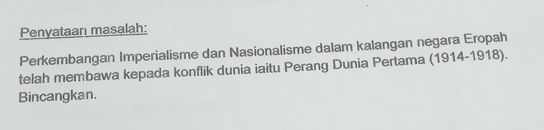 Penyataan masalah: 
Perkembangan Imperialisme dan Nasionalisme dalam kalangan negara Eropah 
telah membawa kepada konflik dunia iaitu Perang Dunia Pertama (1914-1918). 
Bincangkan.