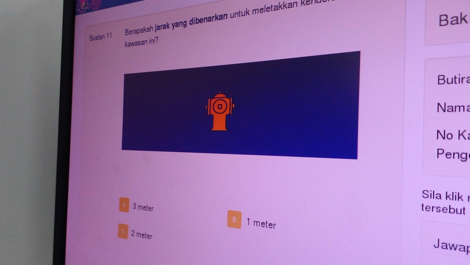 Bak
Soalan 11 Berapakah jarak yang dibenarkan untuk meletakkan kel k
kawasan ini?
Butira
Nama
No Ka
Peng
Sila klik
tersebut
A 3 meter 1 meter
c 2 meter
B Jawap