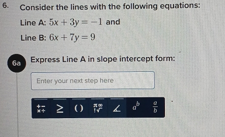 Consider the lines with the following equations: 
Line A: 5x+3y=-1 and 
Line B: 6x+7y=9
6a Express Line A in slope intercept form: 
Enter your next step here

a^b  a/b 