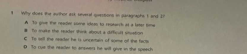 Why does the author ask several questions in paragraphs 1 and 27
A To give the reader some ideas to research at a later time
B To make the reader think about a difficult situation
C To tell the reader he is uncertain of some of the facts
D To cue the reader to answers he will give in the speech