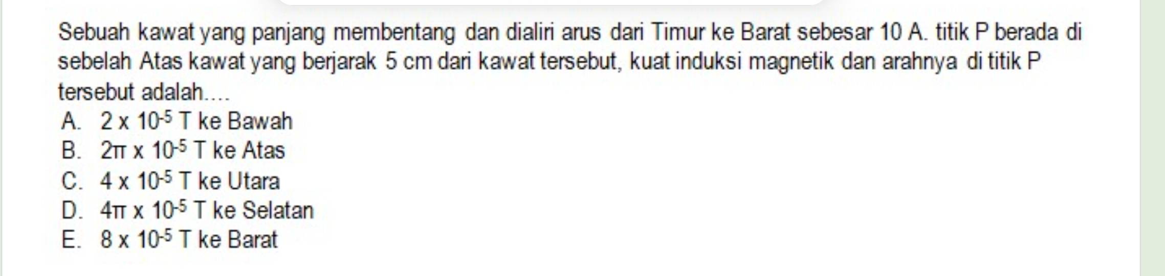 Sebuah kawat yang panjang membentang dan dialiri arus dari Timur ke Barat sebesar 10 A. titik P berada di
sebelah Atas kawat yang berjarak 5 cm dari kawat tersebut, kuat induksi magnetik dan arahnya di titik P
tersebut adalah....
A. 2* 10^(-5)T ke Bawah
B. 2π * 10^(-5)T ke Atas
C. 4* 10^(-5)Tk e Utara
D. 4π * 10^(-5)T ke Selatan
E. 8* 10^(-5)T ke Barat