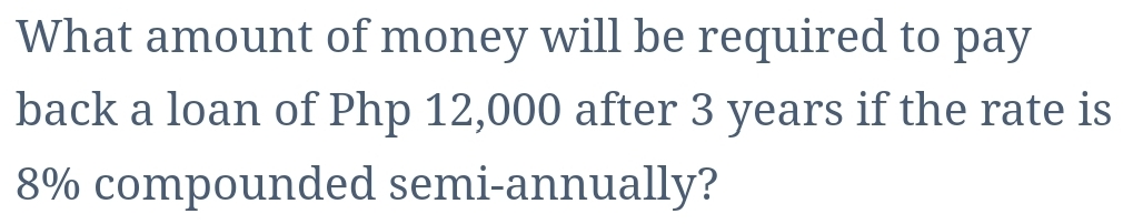 What amount of money will be required to pay
back a loan of Php 12,000 after 3 years if the rate is
8% compounded semi-annually?