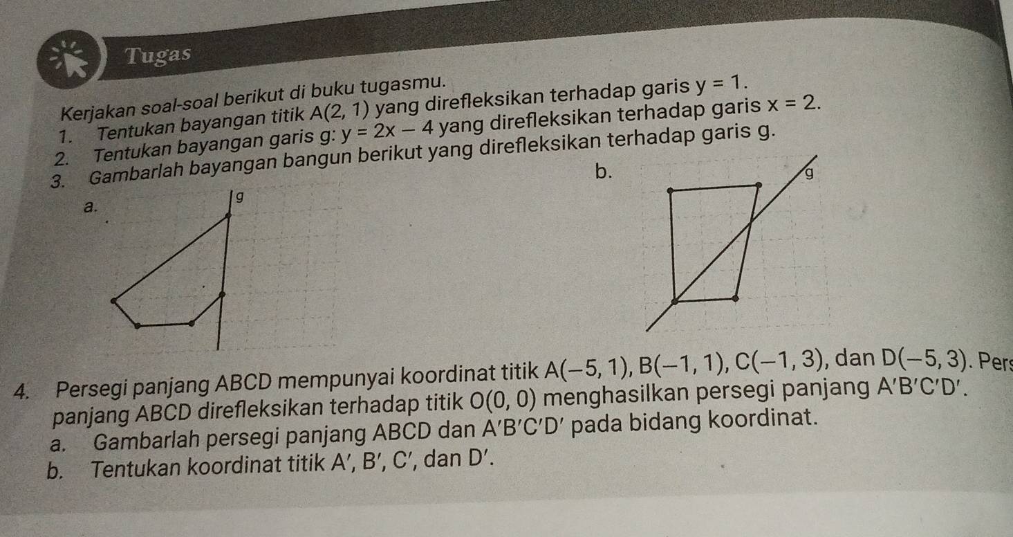 Tugas 
Kerjakan soal-soal berikut di buku tugasmu. 
1. Tentukan bayangan titik A(2,1) yang direfleksikan terhadap garis y=1. 
2. Tentukan bayangan garis g: y=2x-4 yang direfleksikan terhadap garis x=2. 
3. Gambarlah bayangan bangun berikut yang direfleksikan terhadap garis g.
b. 
a. 
4. Persegi panjang ABCD mempunyai koordinat titik A(-5,1), B(-1,1), C(-1,3) , dan D(-5,3). Pers 
panjang ABCD direfleksikan terhadap titik O(0,0) menghasilkan persegi panjang A'B'C'D'. 
a. Gambarlah persegi panjang ABCD dan A'B'C'D' pada bidang koordinat. 
b. Tentukan koordinat titik A ’, B' C', dan D'.