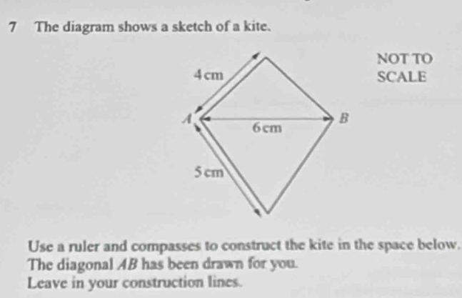 The diagram shows a sketch of a kite. 
NOT TO 
SCALE 
Use a ruler and compasses to construct the kite in the space below. 
The diagonal AB has been drawn for you. 
Leave in your construction lines.