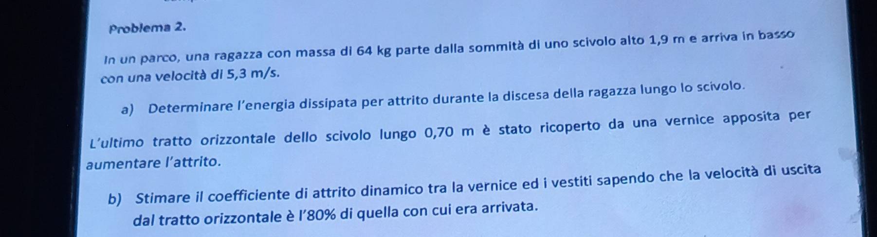 Problema 2. 
In un parco, una ragazza con massa di 64 kg parte dalla sommità di uno scivolo alto 1,9 m e arriva in basso 
con una velocità di 5,3 m/s. 
a) Determinare l’energia dissipata per attrito durante la discesa della ragazza lungo lo scívolo. 
L'ultimo tratto orizzontale dello scivolo lungo 0,70 m è stato ricoperto da una vernice apposita per 
aumentare l’attrito. 
b) Stimare il coefficiente di attrito dinamico tra la vernice ed i vestiti sapendo che la velocità di uscita 
dal tratto orizzontale è l'80% di quella con cui era arrivata.