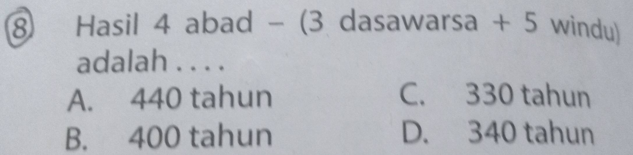 ⑧ Hasil 4 abad - (3 dasawarsa + 5 windu)
adalah . . . .
A. 440 tahun
C. 330 tahun
B. 400 tahun
D. 340 tahun