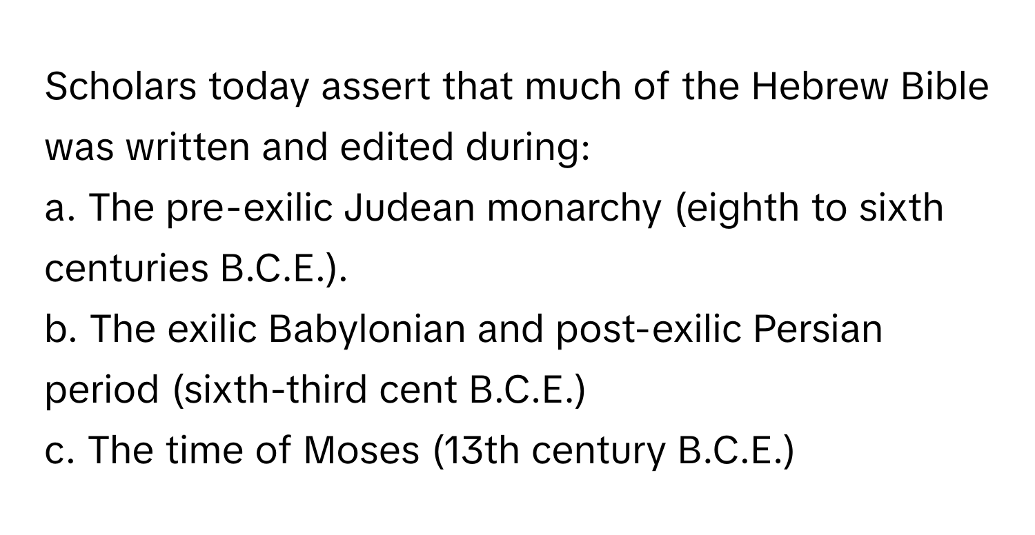 Scholars today assert that much of the Hebrew Bible was written and edited during:

a. The pre-exilic Judean monarchy (eighth to sixth centuries B.C.E.). 
b. The exilic Babylonian and post-exilic Persian period (sixth-third cent B.C.E.)
c. The time of Moses (13th century B.C.E.)