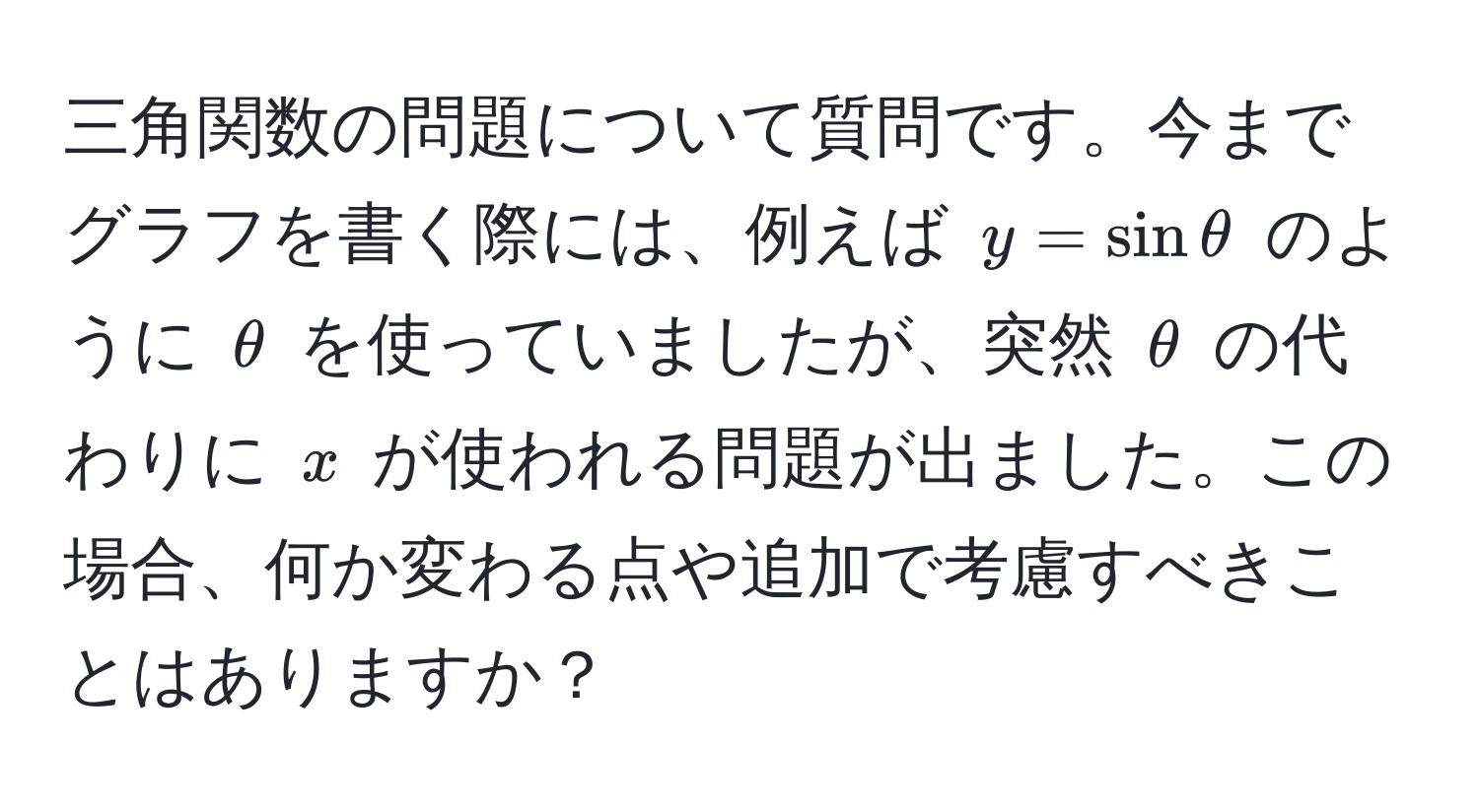 三角関数の問題について質問です。今までグラフを書く際には、例えば $y = sin θ$ のように $θ$ を使っていましたが、突然 $θ$ の代わりに $x$ が使われる問題が出ました。この場合、何か変わる点や追加で考慮すべきことはありますか？