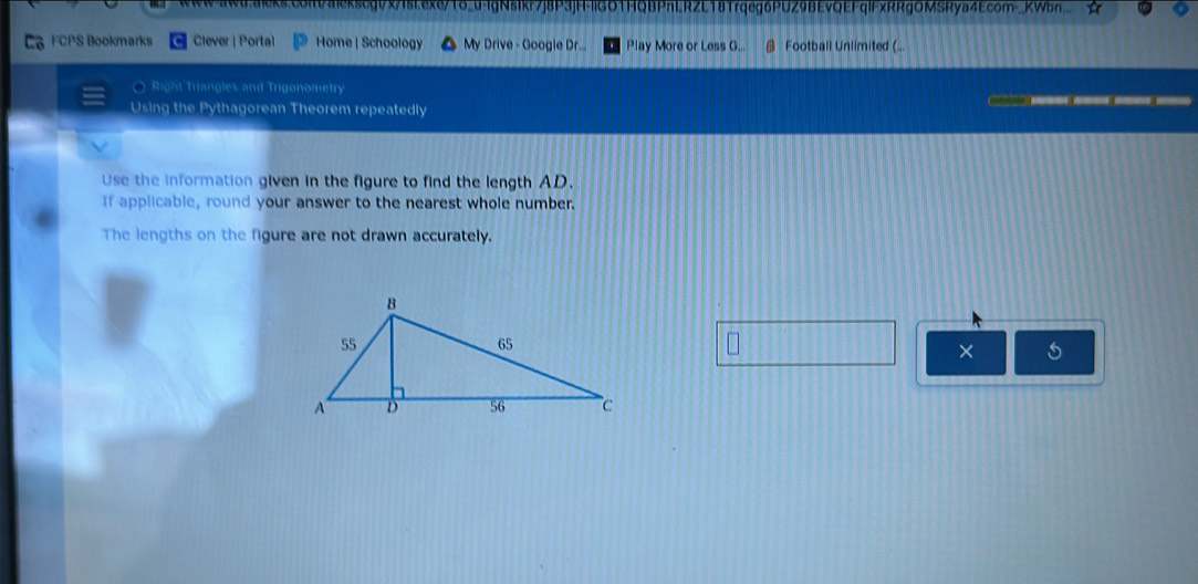 xscgt/x/Isi.exe/To_u-lgNsIkf7j8P3jH-|IGOTHQBPnLRZL18Trqeg6PUZ9BEvQEFqlFxRRgOMSRya4Ecom_KWbn.. 
FCPS Bookmarks Clever | Portal Home | Schoology My Drive - Google Dr... Play More or Less G... @ Football Unlimited ( 
O Right Triangles and Trigonometry 
Using the Pythagorean Theorem repeatedly B C 
Use the information given in the figure to find the length AD. 
If applicable, round your answer to the nearest whole number. 
The lengths on the figure are not drawn accurately. 
×